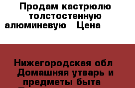 Продам кастрюлю толстостенную алюминевую › Цена ­ 1 800 - Нижегородская обл. Домашняя утварь и предметы быта » Посуда и кухонные принадлежности   . Нижегородская обл.